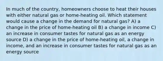 In much of the country, homeowners choose to heat their houses with either natural gas or home-heating oil. Which statement would cause a change in the demand for natural gas? A) a change in the price of home-heating oil B) a change in income C) an increase in consumer tastes for natural gas as an energy source D) a change in the price of home-heating oil, a change in income, and an increase in consumer tastes for natural gas as an energy source