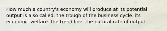 How much a country's economy will produce at its potential output is also called: the trough of the business cycle. its economic welfare. the trend line. the natural rate of output.