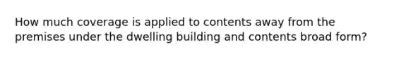 How much coverage is applied to contents away from the premises under the dwelling building and contents broad form?