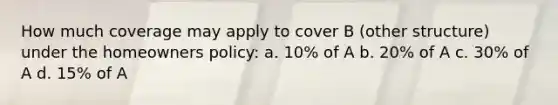 How much coverage may apply to cover B (other structure) under the homeowners policy: a. 10% of A b. 20% of A c. 30% of A d. 15% of A