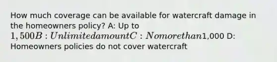 How much coverage can be available for watercraft damage in the homeowners policy? A: Up to 1,500 B: Unlimited amount C: No more than1,000 D: Homeowners policies do not cover watercraft