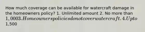 How much coverage can be available for watercraft damage in the homeowners policy? 1. Unlimited amount 2. No more than 1,000 3. Homeowners policies do not cover watercraft. 4. Up to1,500
