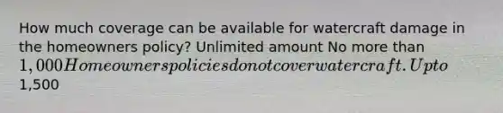 How much coverage can be available for watercraft damage in the homeowners policy? Unlimited amount No more than 1,000 Homeowners policies do not cover watercraft. Up to1,500