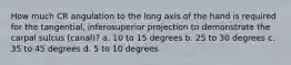 How much CR angulation to the long axis of the hand is required for the tangential, inferosuperior projection to demonstrate the carpal sulcus (canal)? a. 10 to 15 degrees b. 25 to 30 degrees c. 35 to 45 degrees d. 5 to 10 degrees