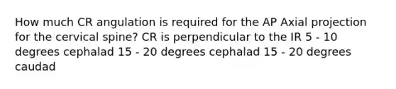 How much CR angulation is required for the AP Axial projection for the cervical spine? CR is perpendicular to the IR 5 - 10 degrees cephalad 15 - 20 degrees cephalad 15 - 20 degrees caudad