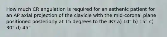 How much CR angulation is required for an asthenic patient for an AP axial projection of the clavicle with the mid-coronal plane positioned posteriorly at 15 degrees to the IR? a) 10° b) 15° c) 30° d) 45°