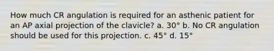 How much CR angulation is required for an asthenic patient for an AP axial projection of the clavicle? a. 30° b. No CR angulation should be used for this projection. c. 45° d. 15°