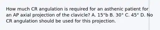 How much CR angulation is required for an asthenic patient for an AP axial projection of the clavicle? A. 15°b B. 30° C. 45° D. No CR angulation should be used for this projection.