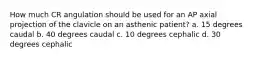 How much CR angulation should be used for an AP axial projection of the clavicle on an asthenic patient? a. 15 degrees caudal b. 40 degrees caudal c. 10 degrees cephalic d. 30 degrees cephalic