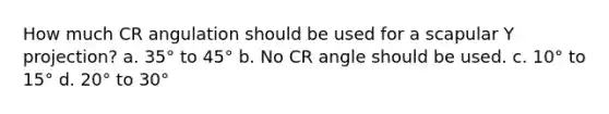 How much CR angulation should be used for a scapular Y projection? a. 35° to 45° b. No CR angle should be used. c. 10° to 15° d. 20° to 30°