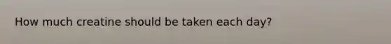 How much creatine should be taken each day?