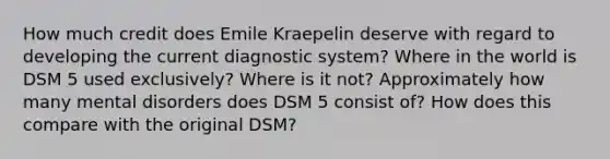 How much credit does Emile Kraepelin deserve with regard to developing the current diagnostic system? Where in the world is DSM 5 used exclusively? Where is it not? Approximately how many mental disorders does DSM 5 consist of? How does this compare with the original DSM?