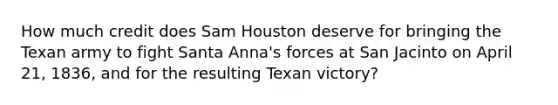 How much credit does Sam Houston deserve for bringing the Texan army to fight Santa Anna's forces at San Jacinto on April 21, 1836, and for the resulting Texan victory?