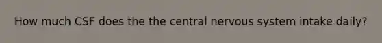 How much CSF does the the central nervous system intake daily?