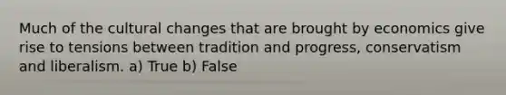 Much of the cultural changes that are brought by economics give rise to tensions between tradition and progress, conservatism and liberalism. a) True b) False