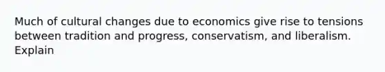 Much of cultural changes due to economics give rise to tensions between tradition and progress, conservatism, and liberalism. Explain