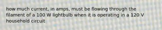 how much current, in amps, must be flowing through the filament of a 100 W lightbulb when it is operating in a 120 V household circuit