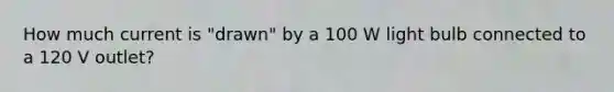 How much current is "drawn" by a 100 W light bulb connected to a 120 V outlet?