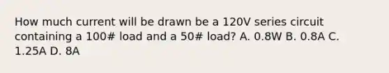 How much current will be drawn be a 120V series circuit containing a 100# load and a 50# load? A. 0.8W B. 0.8A C. 1.25A D. 8A