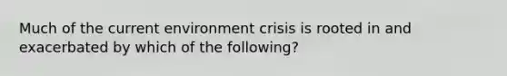 Much of the current environment crisis is rooted in and exacerbated by which of the following?