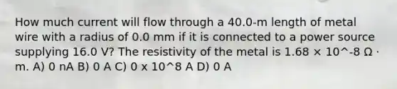 How much current will flow through a 40.0-m length of metal wire with a radius of 0.0 mm if it is connected to a power source supplying 16.0 V? The resistivity of the metal is 1.68 × 10^-8 Ω · m. A) 0 nA B) 0 A C) 0 x 10^8 A D) 0 A