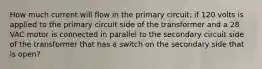 How much current will flow in the primary circuit; if 120 volts is applied to the primary circuit side of the transformer and a 28 VAC motor is connected in parallel to the secondary circuit side of the transformer that has a switch on the secondary side that is open?