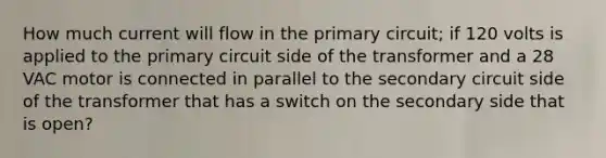 How much current will flow in the primary circuit; if 120 volts is applied to the primary circuit side of the transformer and a 28 VAC motor is connected in parallel to the secondary circuit side of the transformer that has a switch on the secondary side that is open?