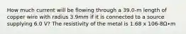 How much current will be flowing through a 39.0-m length of copper wire with radius 3.9mm if it is connected to a source supplying 6.0 V? The resistivity of the metal is 1.68 x 106-8Ω∙m