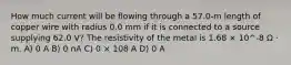 How much current will be flowing through a 57.0-m length of copper wire with radius 0.0 mm if it is connected to a source supplying 62.0 V? The resistivity of the metal is 1.68 × 10^-8 Ω · m. A) 0 A B) 0 nA C) 0 × 108 A D) 0 A