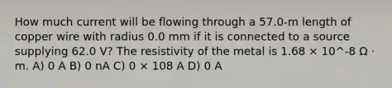 How much current will be flowing through a 57.0-m length of copper wire with radius 0.0 mm if it is connected to a source supplying 62.0 V? The resistivity of the metal is 1.68 × 10^-8 Ω · m. A) 0 A B) 0 nA C) 0 × 108 A D) 0 A