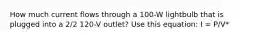 How much current flows through a 100-W lightbulb that is plugged into a 2/2 120-V outlet? Use this equation: I = P/V*