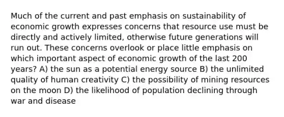 Much of the current and past emphasis on sustainability of economic growth expresses concerns that resource use must be directly and actively limited, otherwise future generations will run out. These concerns overlook or place little emphasis on which important aspect of economic growth of the last 200 years? A) the sun as a potential energy source B) the unlimited quality of human creativity C) the possibility of mining resources on the moon D) the likelihood of population declining through war and disease