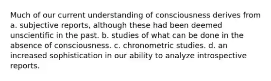 Much of our current understanding of consciousness derives from a. subjective reports, although these had been deemed unscientific in the past. b. studies of what can be done in the absence of consciousness. c. chronometric studies. d. an increased sophistication in our ability to analyze introspective reports.