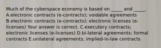 Much of the cyberspace economy is based on​ _____ and​ _____. A.electronic contracts​ (e-contracts); voidable agreements B.electronic contracts​ (e-contracts); electronic licenses​ (e-licenses) Your answer is correct. C.executory​ contracts; electronic licenses​ (e-licenses) D.bi-lateral agreements; formal contracts E.unilateral​ agreements; implied-in-law contracts