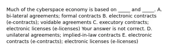 Much of the cyberspace economy is based on​ _____ and​ _____. A. ​bi-lateral agreements; formal contracts B. electronic contracts​ (e-contracts); voidable agreements C. executory​ contracts; electronic licenses​ (e-licenses) Your answer is not correct. D. unilateral​ agreements; implied-in-law contracts E. electronic contracts​ (e-contracts); electronic licenses​ (e-licenses)