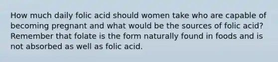 How much daily folic acid should women take who are capable of becoming pregnant and what would be the sources of folic acid? Remember that folate is the form naturally found in foods and is not absorbed as well as folic acid.