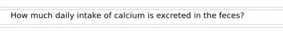 How much daily intake of calcium is excreted in the feces?