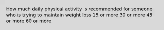 How much daily physical activity is recommended for someone who is trying to maintain weight loss 15 or more 30 or more 45 or more 60 or more