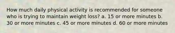 How much daily physical activity is recommended for someone who is trying to maintain weight loss? a. 15 or more minutes b. 30 or more minutes c. 45 or more minutes d. 60 or more minutes