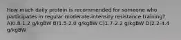 How much daily protein is recommended for someone who participates in regular moderate-intensity resistance training? A)0.8-1.2 g/kgBW B)1.5-2.0 g/kgBW C)1.7-2.2 g/kgBW D)2.2-4.4 g/kgBW