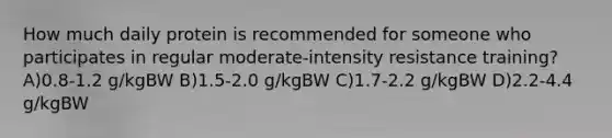 How much daily protein is recommended for someone who participates in regular moderate-intensity resistance training? A)0.8-1.2 g/kgBW B)1.5-2.0 g/kgBW C)1.7-2.2 g/kgBW D)2.2-4.4 g/kgBW