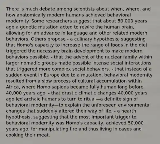 There is much debate among scientists about when, where, and how anatomically modern humans achieved behavioral modernity. Some researchers suggest that about 50,000 years ago a genetic mutation acted to rewire the human brain, allowing for an advance in language and other related modern behaviors. Others propose - a culinary hypothesis, suggesting that Homo's capacity to increase the range of foods in the diet triggered the necessary brain development to make modern behaviors possible. - that the advent of the nuclear family within larger nomadic groups made possible intense social interactions that triggered more complex social behaviors. - that instead of a sudden event in Europe due to a mutation, behavioral modernity resulted from a slow process of cultural accumulation within Africa, where Homo sapiens became fully human long before 40,000 years ago. - that drastic climatic changes 40,000 years ago led archaic humans to turn to ritual—a definite sign of behavioral modernity—to explain the unforeseen environmental changes that suddenly altered their way of life. - a hearth hypothesis, suggesting that the most important trigger to behavioral modernity was Homo's capacity, achieved 50,000 years ago, for manipulating fire and thus living in caves and cooking their meat.