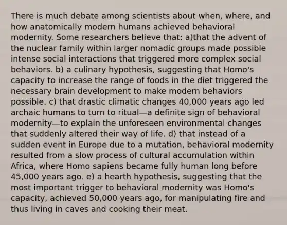 There is much debate among scientists about when, where, and how anatomically modern humans achieved behavioral modernity. Some researchers believe that: a)that the advent of the nuclear family within larger nomadic groups made possible intense social interactions that triggered more complex social behaviors. b) a culinary hypothesis, suggesting that Homo's capacity to increase the range of foods in the diet triggered the necessary brain development to make modern behaviors possible. c) that drastic climatic changes 40,000 years ago led archaic humans to turn to ritual—a definite sign of behavioral modernity—to explain the unforeseen environmental changes that suddenly altered their way of life. d) that instead of a sudden event in Europe due to a mutation, behavioral modernity resulted from a slow process of cultural accumulation within Africa, where Homo sapiens became fully human long before 45,000 years ago. e) a hearth hypothesis, suggesting that the most important trigger to behavioral modernity was Homo's capacity, achieved 50,000 years ago, for manipulating fire and thus living in caves and cooking their meat.