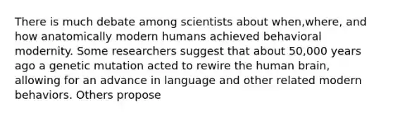 There is much debate among scientists about when,where, and how anatomically modern humans achieved behavioral modernity. Some researchers suggest that about 50,000 years ago a genetic mutation acted to rewire the human brain, allowing for an advance in language and other related modern behaviors. Others propose