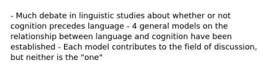 - Much debate in linguistic studies about whether or not cognition precedes language - 4 general models on the relationship between language and cognition have been established - Each model contributes to the field of discussion, but neither is the "one"