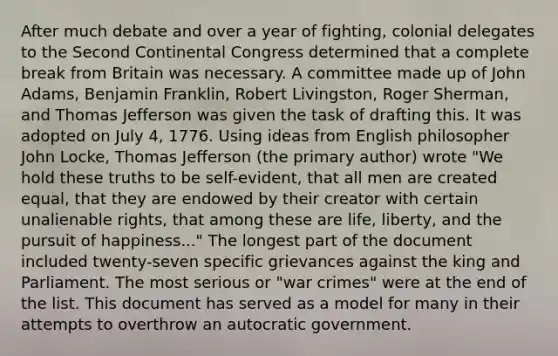 After much debate and over a year of fighting, colonial delegates to the Second Continental Congress determined that a complete break from Britain was necessary. A committee made up of John Adams, Benjamin Franklin, Robert Livingston, Roger Sherman, and Thomas Jefferson was given the task of drafting this. It was adopted on July 4, 1776. Using ideas from English philosopher John Locke, Thomas Jefferson (the primary author) wrote "We hold these truths to be self-evident, that all men are created equal, that they are endowed by their creator with certain unalienable rights, that among these are life, liberty, and the pursuit of happiness..." The longest part of the document included twenty-seven specific grievances against the king and Parliament. The most serious or "war crimes" were at the end of the list. This document has served as a model for many in their attempts to overthrow an autocratic government.