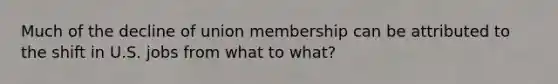 Much of the decline of union membership can be attributed to the shift in U.S. jobs from what to what?