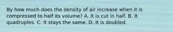 By how much does the density of air increase when it is compressed to half its volume? A. It is cut in half. B. It quadruples. C. It stays the same. D. It is doubled.