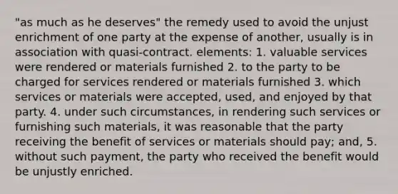 "as much as he deserves" the remedy used to avoid the unjust enrichment of one party at the expense of another, usually is in association with quasi-contract. elements: 1. valuable services were rendered or materials furnished 2. to the party to be charged for services rendered or materials furnished 3. which services or materials were accepted, used, and enjoyed by that party. 4. under such circumstances, in rendering such services or furnishing such materials, it was reasonable that the party receiving the benefit of services or materials should pay; and, 5. without such payment, the party who received the benefit would be unjustly enriched.