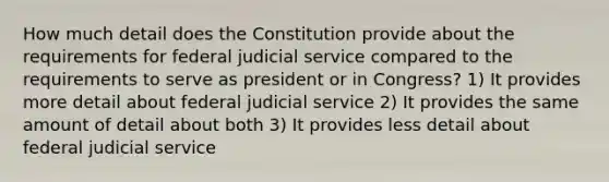 How much detail does the Constitution provide about the requirements for federal judicial service compared to the requirements to serve as president or in Congress? 1) It provides more detail about federal judicial service 2) It provides the same amount of detail about both 3) It provides less detail about federal judicial service